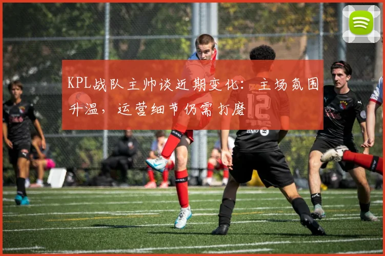 KPL战队主帅谈近期变化：主场氛围升温，运营细节仍需打磨