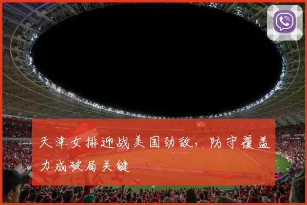 天津女排迎战美国劲敌，防守覆盖力成破局关键