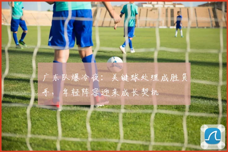 广东队爆冷夜：关键球处理成胜负手，年轻阵容迎来成长契机