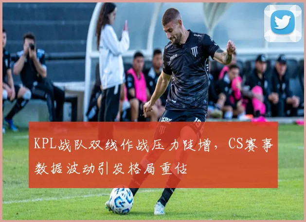 KPL战队双线作战压力陡增，CS赛事数据波动引发格局重估