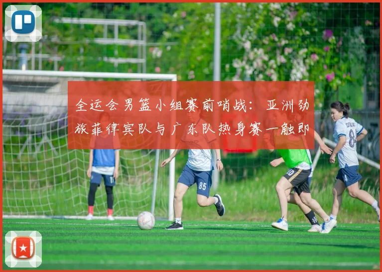 全运会男篮小组赛前哨战：亚洲劲旅菲律宾队与广东队热身赛一触即发