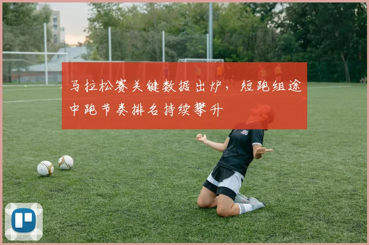 马拉松赛关键数据出炉，短跑组途中跑节奏排名持续攀升