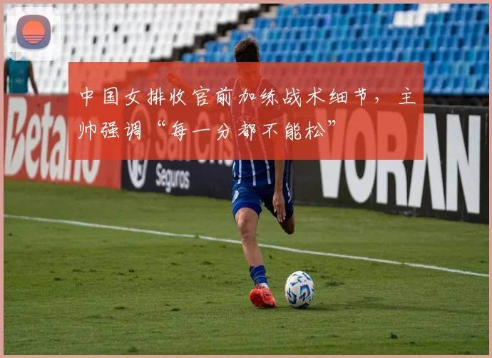 中国女排收官前加练战术细节，主帅强调“每一分都不能松”