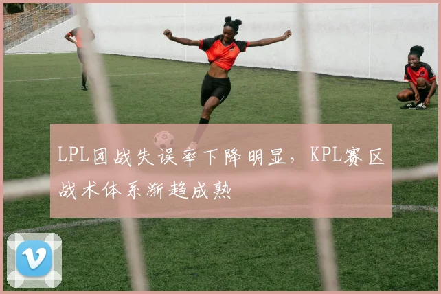 LPL团战失误率下降明显，KPL赛区战术体系渐趋成熟