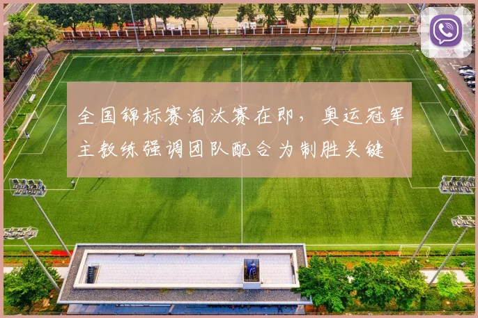 全国锦标赛淘汰赛在即，奥运冠军主教练强调团队配合为制胜关键