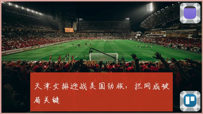 天津女排迎战美国劲旅，拦网成破局关键