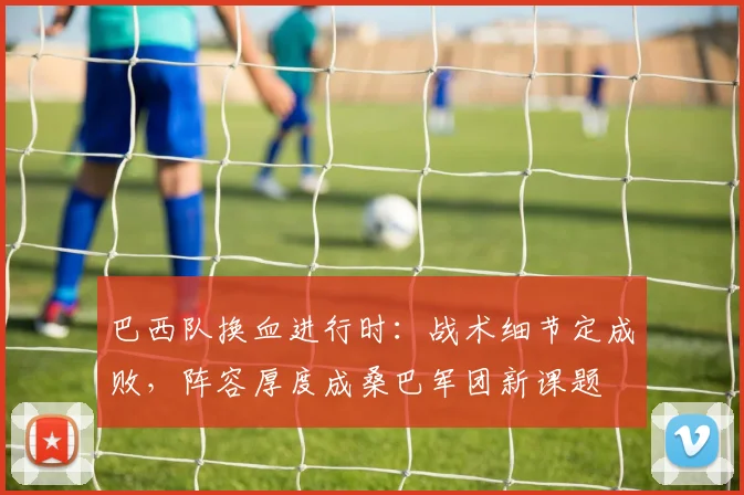 巴西队换血进行时：战术细节定成败，阵容厚度成桑巴军团新课题