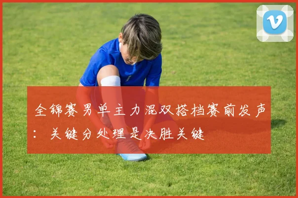 全锦赛男单主力混双搭档赛前发声：关键分处理是决胜关键