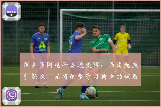 国乒男团绝平后迎变阵，马龙轮换引热议：老将的坚守与新血的破局