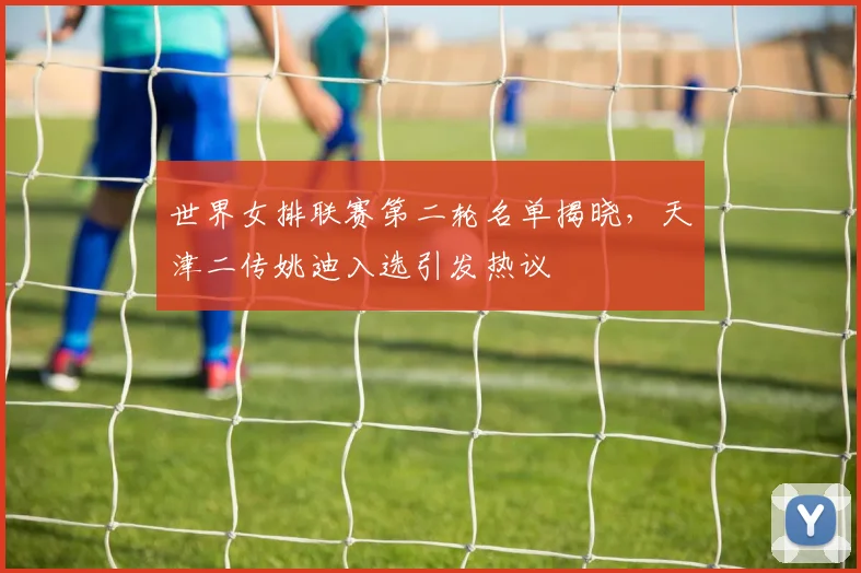 世界女排联赛第二轮名单揭晓，天津二传姚迪入选引发热议