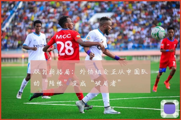双打新格局：外协组合正从中国队的“陪练”变成“破局者”