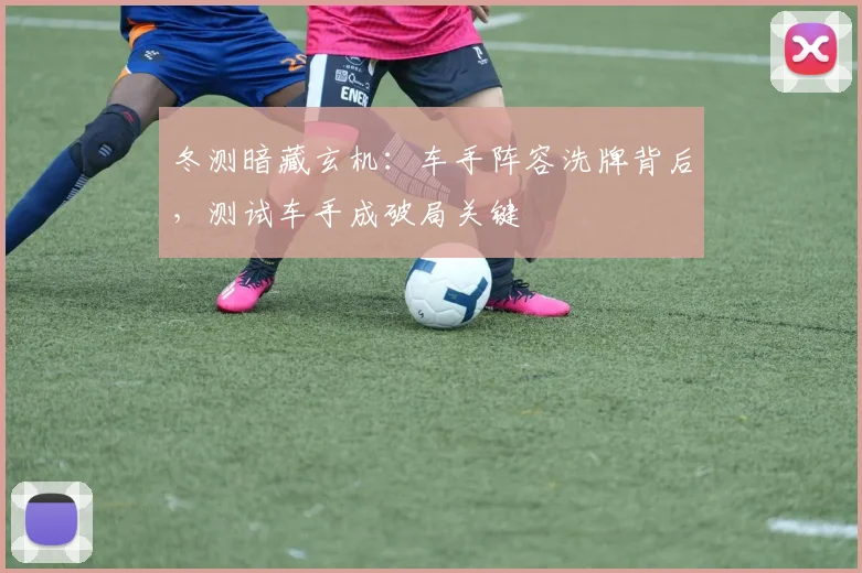 冬测暗藏玄机：车手阵容洗牌背后，测试车手成破局关键