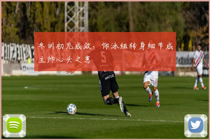 冬训初见成效，仰泳组转身细节成主帅心头之患