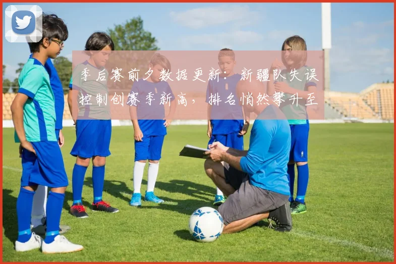 季后赛前夕数据更新：新疆队失误控制创赛季新高，排名悄然攀升至第三