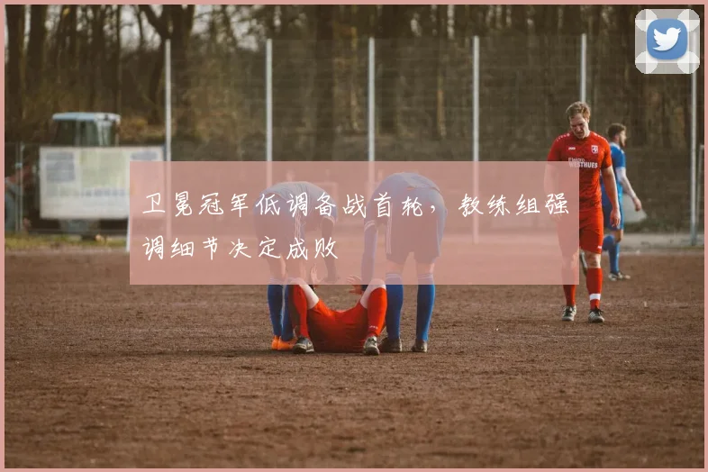 卫冕冠军低调备战首轮，教练组强调细节决定成败