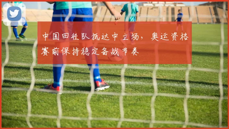 中国田径队抵达中立场，奥运资格赛前保持稳定备战节奏