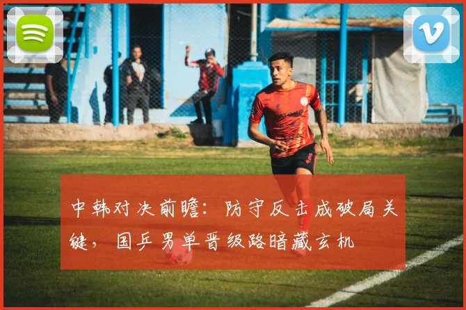 中韩对决前瞻：防守反击成破局关键，国乒男单晋级路暗藏玄机