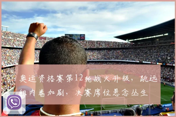 奥运资格赛第12轮战火升级，跳远组内卷加剧，决赛席位悬念丛生