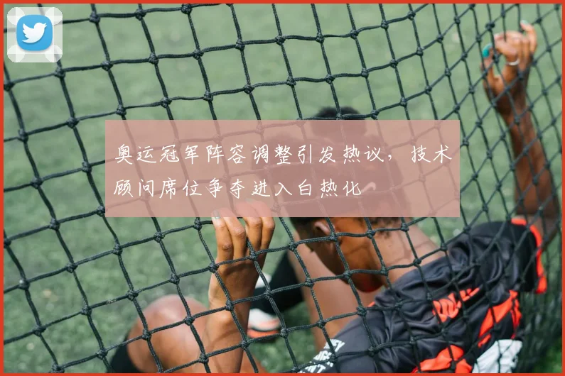奥运冠军阵容调整引发热议，技术顾问席位争夺进入白热化