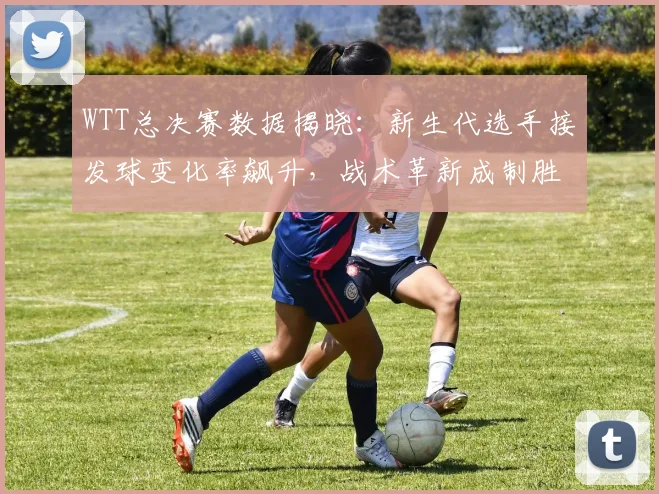 WTT总决赛数据揭晓：新生代选手接发球变化率飙升，战术革新成制胜关键