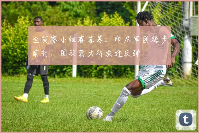 全英赛小组赛落幕：印尼军团稳步前行，国羽蓄力待发迎反弹