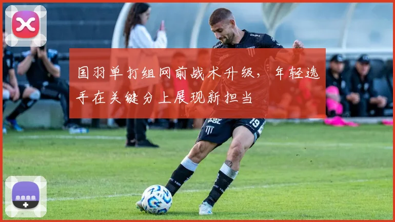 国羽单打组网前战术升级，年轻选手在关键分上展现新担当