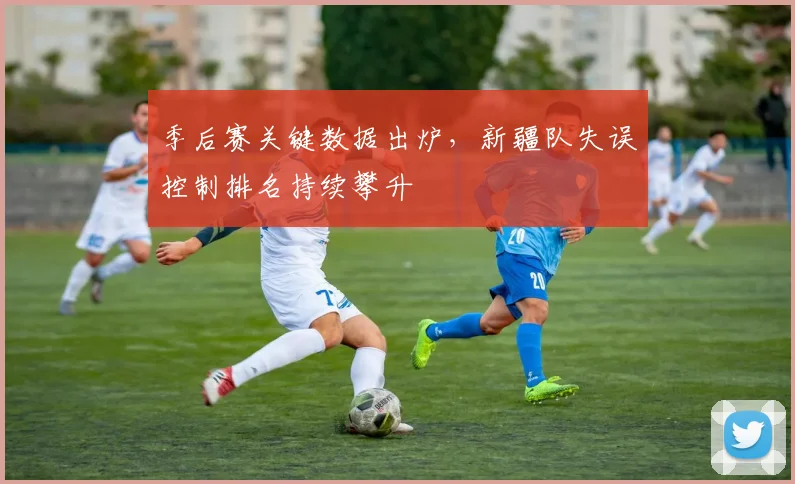 季后赛关键数据出炉，新疆队失误控制排名持续攀升