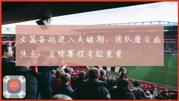 女篮备战进入关键期，团队磨合成焦点，后续赛程考验重重