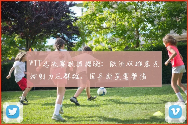 WTT总决赛数据揭晓：欧洲双雄落点控制力压群雄，国乒新星需警惕