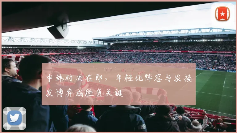 中韩对决在即，年轻化阵容与发接发博弈成胜负关键