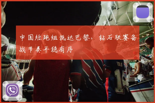 中国短跑组抵达巴黎，钻石联赛备战节奏平稳有序