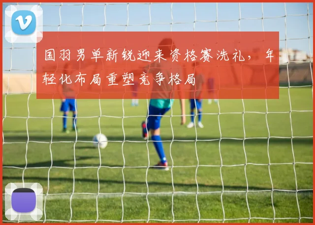 国羽男单新锐迎来资格赛洗礼，年轻化布局重塑竞争格局