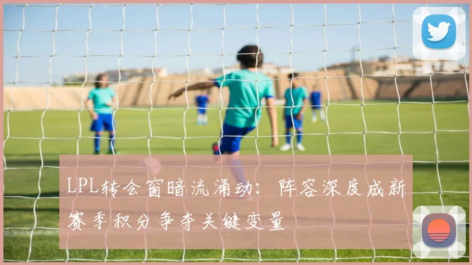 LPL转会窗暗流涌动：阵容深度成新赛季积分争夺关键变量