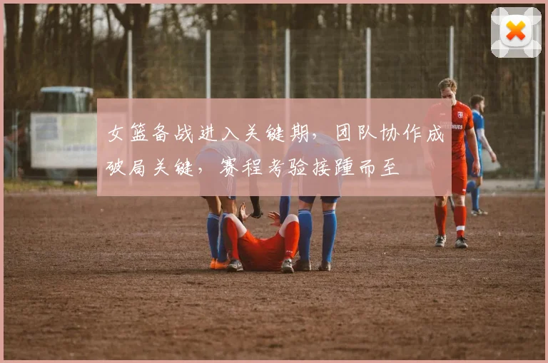 女篮备战进入关键期，团队协作成破局关键，赛程考验接踵而至