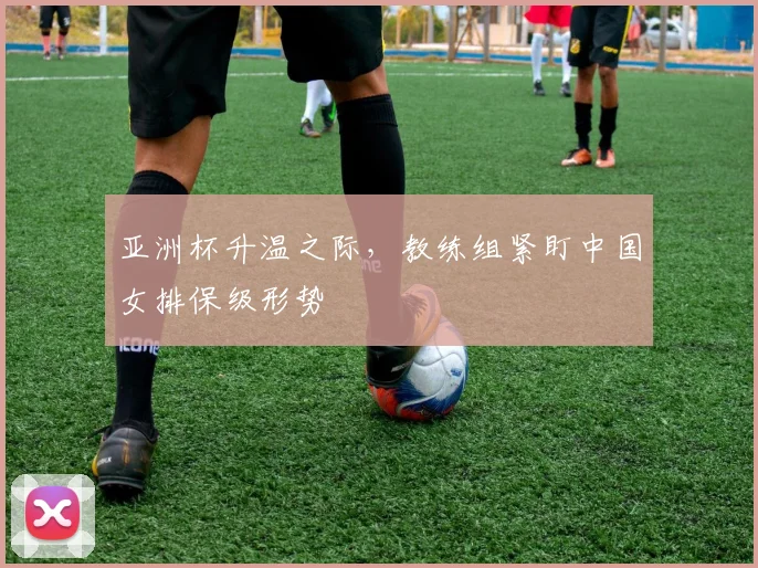 亚洲杯升温之际，教练组紧盯中国女排保级形势