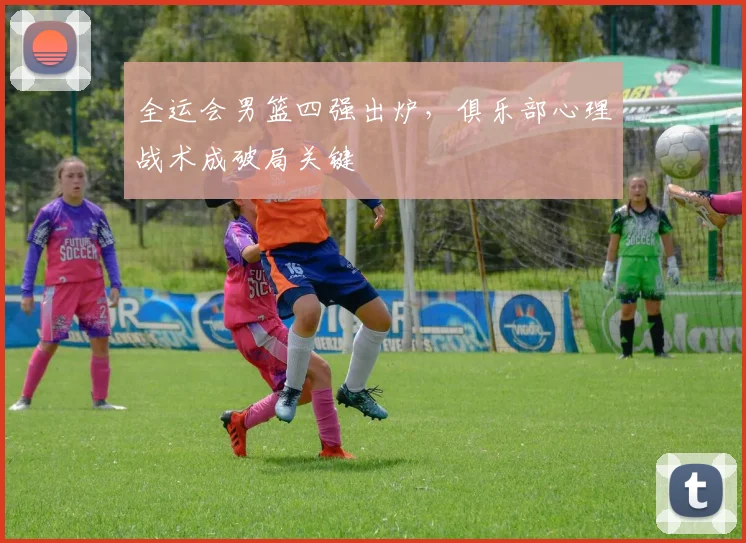 全运会男篮四强出炉，俱乐部心理战术成破局关键