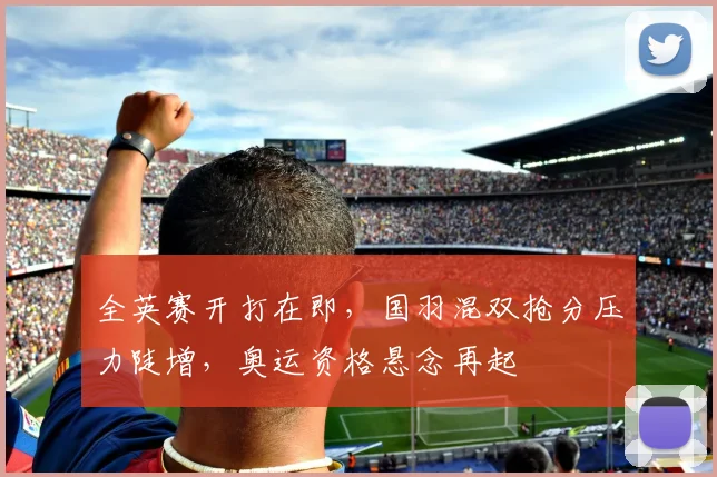 全英赛开打在即，国羽混双抢分压力陡增，奥运资格悬念再起
