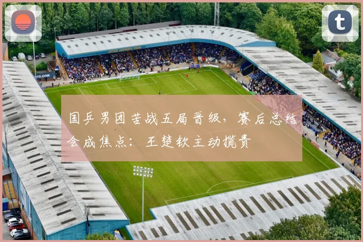 国乒男团苦战五局晋级，赛后总结会成焦点：王楚钦主动揽责