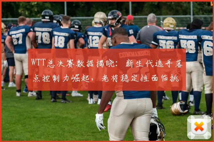 WTT总决赛数据揭晓：新生代选手落点控制力崛起，老将稳定性面临挑战