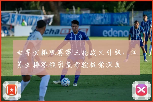 世界女排联赛第三轮战火升级，江苏女排赛程密集考验板凳深度