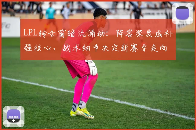 LPL转会窗暗流涌动：阵容深度成补强核心，战术细节决定新赛季走向