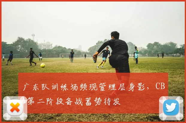 广东队训练场频现管理层身影，CBA第二阶段备战蓄势待发
