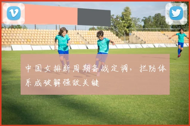 中国女排新周期备战定调，拦防体系成破解强敌关键