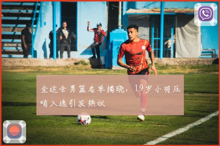 全运会男篮名单揭晓，19岁小将压哨入选引发热议