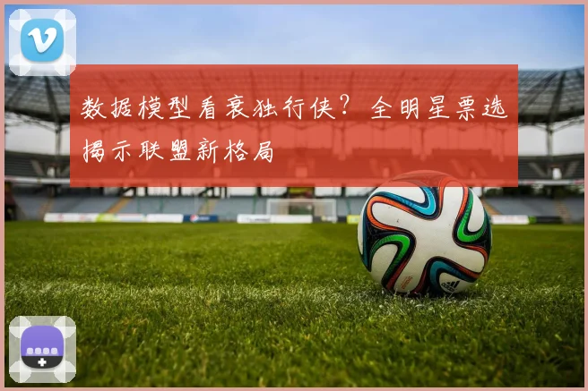 数据模型看衰独行侠？全明星票选揭示联盟新格局