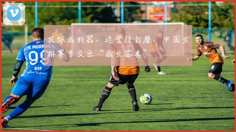 发球成利器、运营待打磨，中国女排赛季交出“成长答卷”