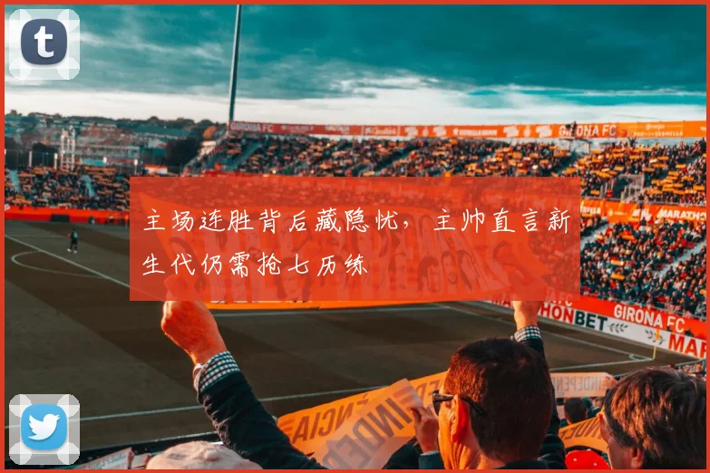 主场连胜背后藏隐忧，主帅直言新生代仍需抢七历练
