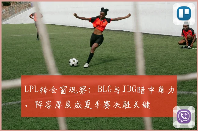 LPL转会窗观察：BLG与JDG暗中角力，阵容厚度成夏季赛决胜关键