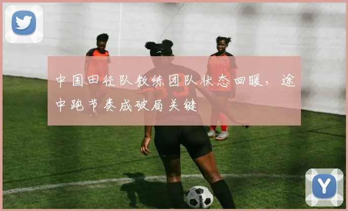 中国田径队教练团队状态回暖，途中跑节奏成破局关键