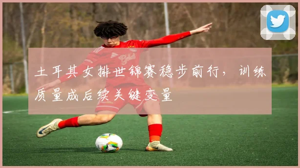 土耳其女排世锦赛稳步前行，训练质量成后续关键变量
